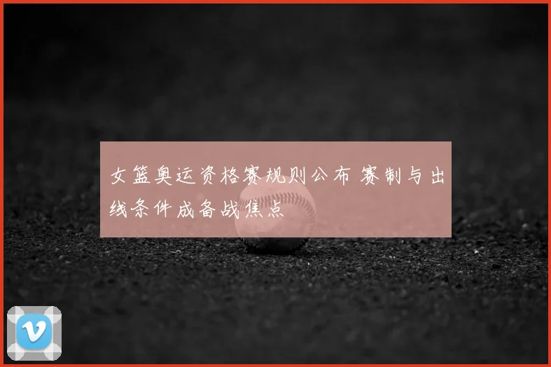 女篮奥运资格赛规则公布 赛制与出线条件成备战焦点