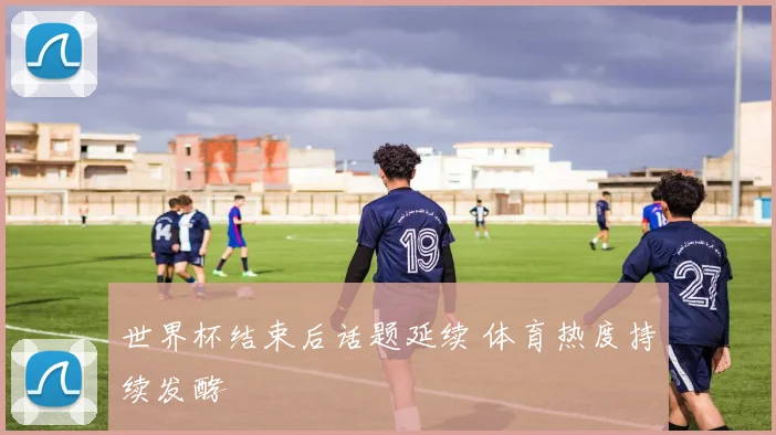 世界杯结束后话题延续 体育热度持续发酵
