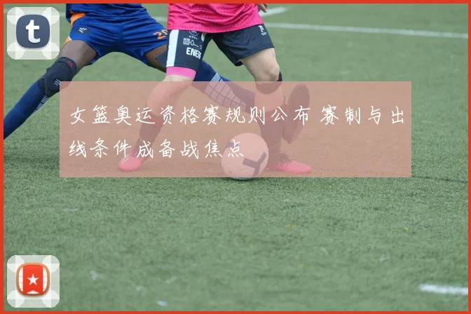 女篮奥运资格赛规则公布 赛制与出线条件成备战焦点