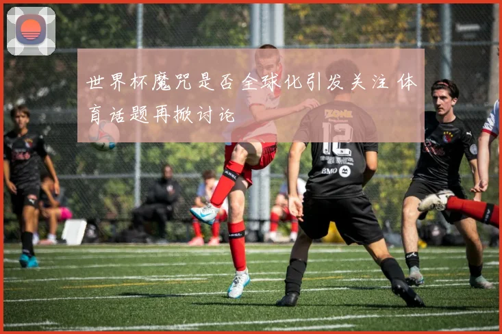 世界杯魔咒是否全球化引发关注 体育话题再掀讨论