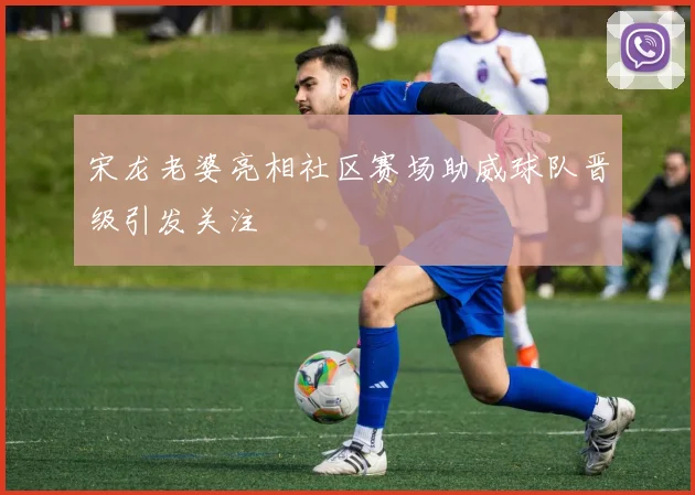 宋龙老婆亮相社区赛场助威球队晋级引发关注