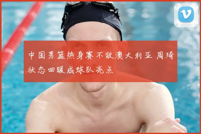 中国男篮热身赛不敌澳大利亚 周琦状态回暖成球队亮点