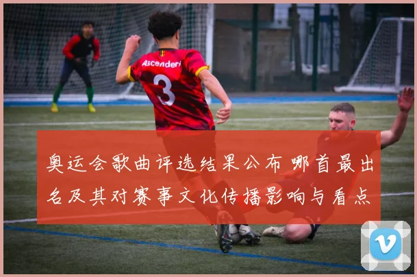 奥运会歌曲评选结果公布 哪首最出名及其对赛事文化传播影响与看点