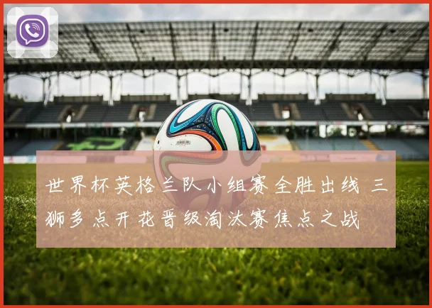 世界杯英格兰队小组赛全胜出线 三狮多点开花晋级淘汰赛焦点之战