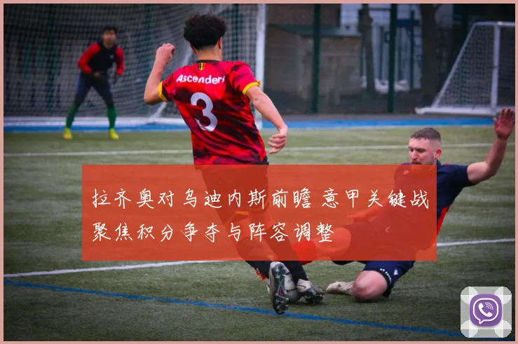 拉齐奥对乌迪内斯前瞻 意甲关键战聚焦积分争夺与阵容调整