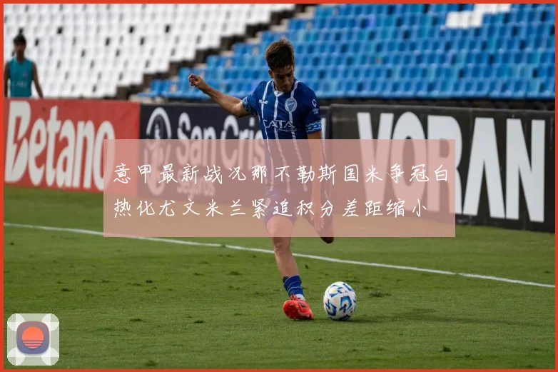 意甲最新战况那不勒斯国米争冠白热化尤文米兰紧追积分差距缩小