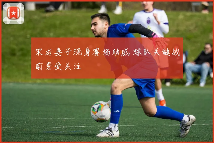 宋龙妻子现身赛场助威 球队关键战前景受关注