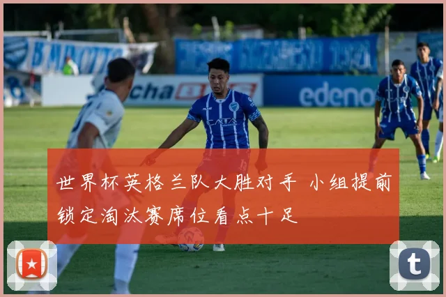 世界杯英格兰队大胜对手 小组提前锁定淘汰赛席位看点十足