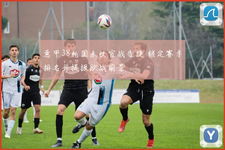 意甲38轮国米收官战告捷 锁定赛季排名并提振欧战前景