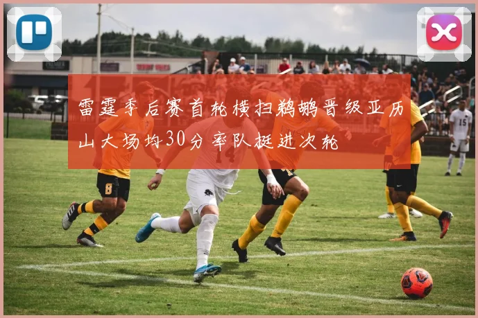 雷霆季后赛首轮横扫鹈鹕晋级亚历山大场均30分率队挺进次轮