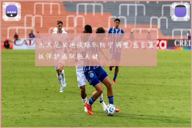 杰夫范甘迪谈球队防守调整 直言篮板保护成取胜关键
