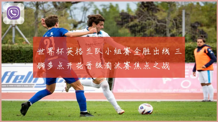 世界杯英格兰队小组赛全胜出线 三狮多点开花晋级淘汰赛焦点之战
