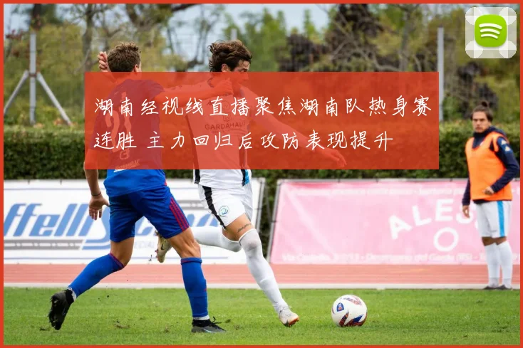 湖南经视线直播聚焦湖南队热身赛连胜 主力回归后攻防表现提升