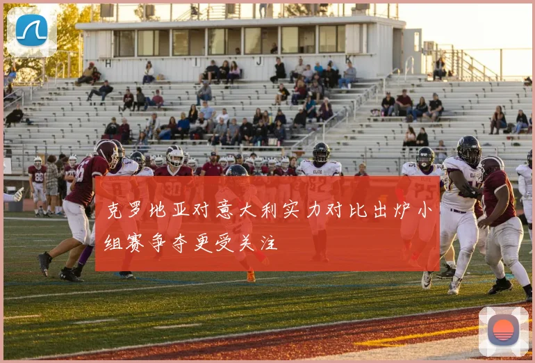 克罗地亚对意大利实力对比出炉小组赛争夺更受关注