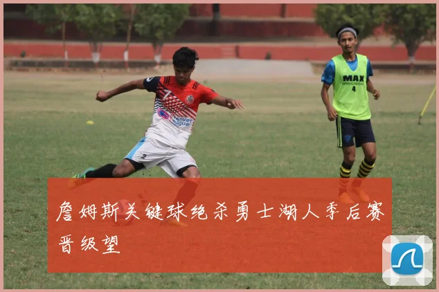 詹姆斯关键球绝杀勇士湖人季后赛晋级望