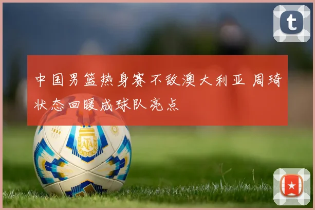 中国男篮热身赛不敌澳大利亚 周琦状态回暖成球队亮点