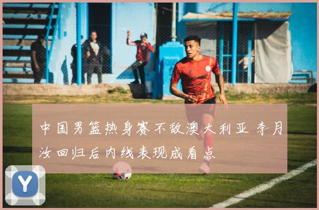 中国男篮热身赛不敌澳大利亚 李月汝回归后内线表现成看点
