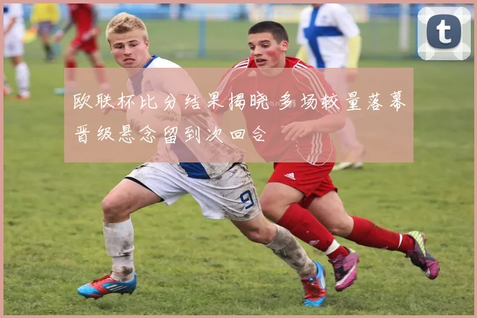 欧联杯比分结果揭晓 多场较量落幕晋级悬念留到次回合