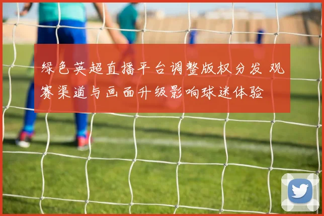 绿色英超直播平台调整版权分发 观赛渠道与画面升级影响球迷体验