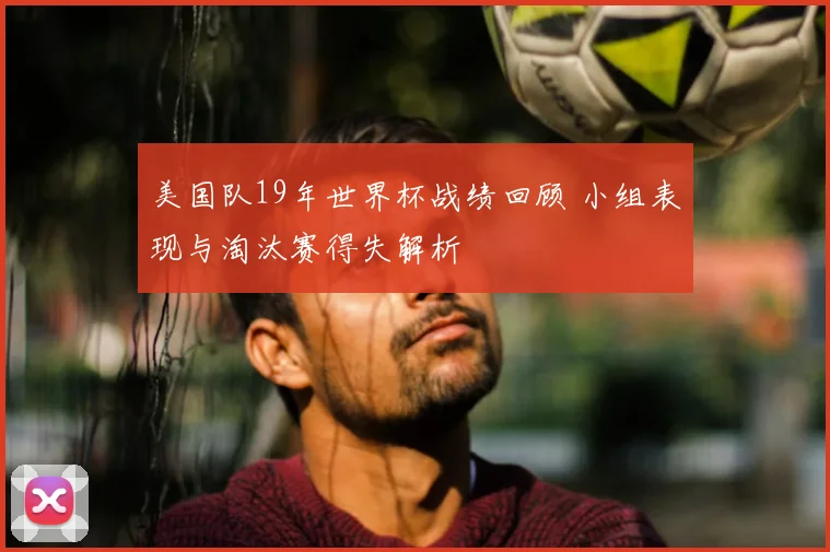 美国队19年世界杯战绩回顾 小组表现与淘汰赛得失解析