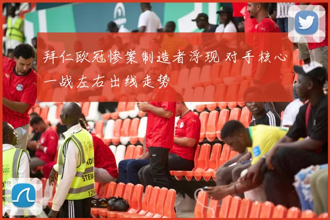 拜仁欧冠惨案制造者浮现 对手核心一战左右出线走势