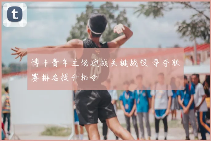 博卡青年主场迎战关键战役 争夺联赛排名提升机会