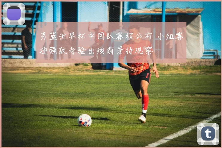 男篮世界杯中国队赛程公布 小组赛迎强敌考验出线前景待观察