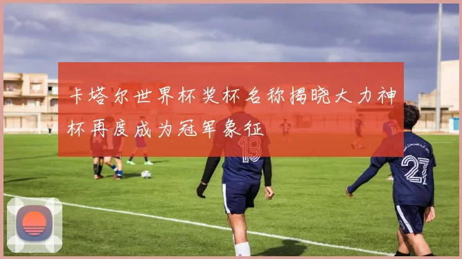 卡塔尔世界杯奖杯名称揭晓大力神杯再度成为冠军象征