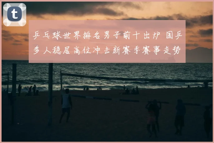 乒乓球世界排名男子前十出炉 国乒多人稳居高位冲击新赛季赛事走势