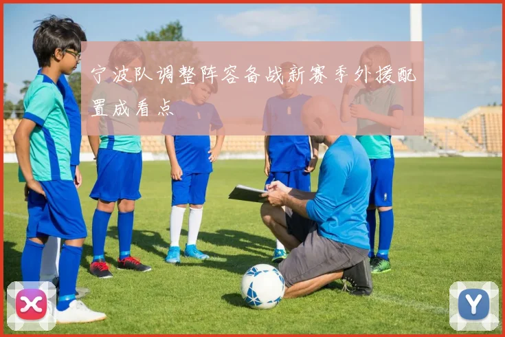 宁波队调整阵容备战新赛季外援配置成看点